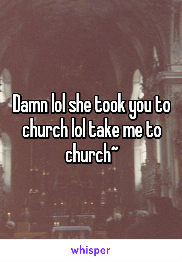 Damn lol she took you to church lol take me to church~