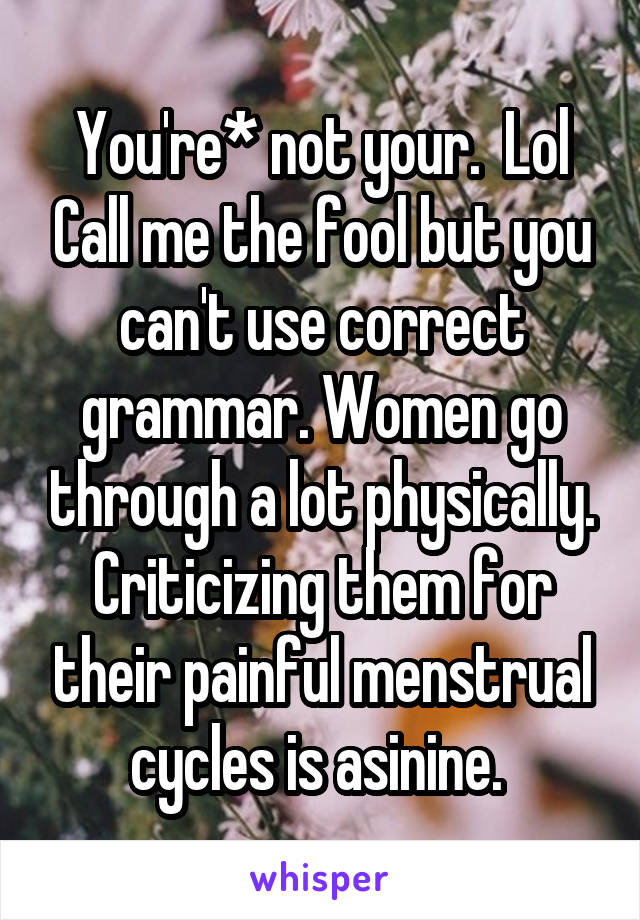 You're* not your.  Lol Call me the fool but you can't use correct grammar. Women go through a lot physically. Criticizing them for their painful menstrual cycles is asinine. 