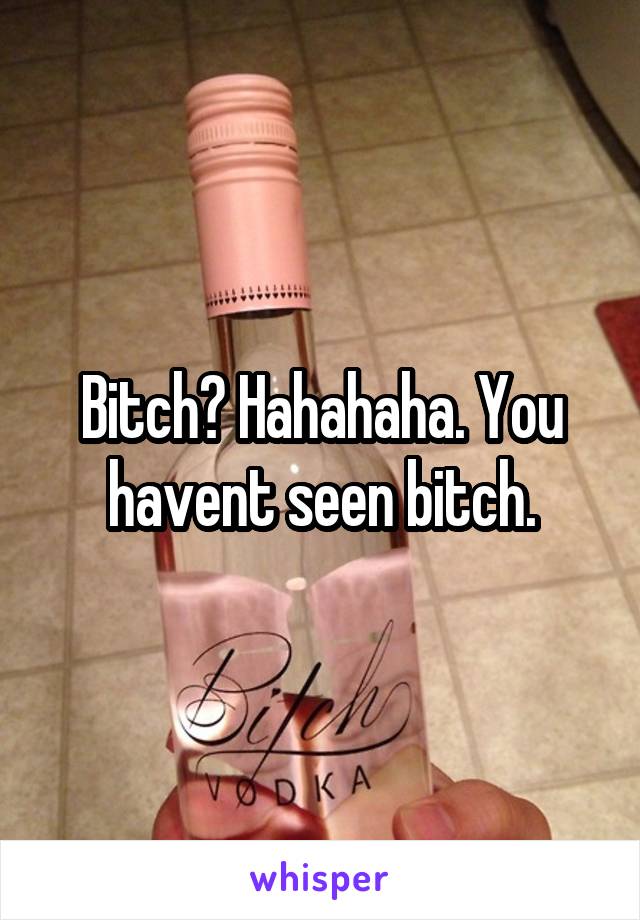 Bitch? Hahahaha. You havent seen bitch.