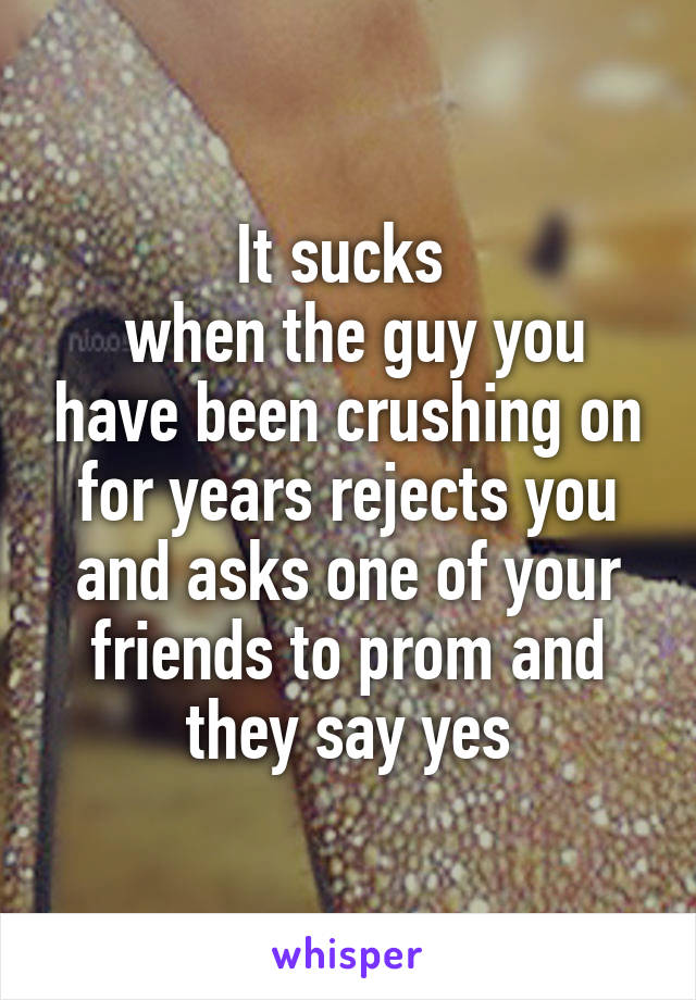 It sucks 
 when the guy you have been crushing on for years rejects you and asks one of your friends to prom and they say yes