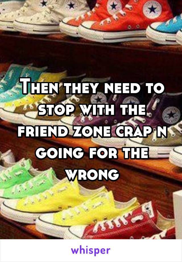 Then they need to stop with the friend zone crap n going for the wrong