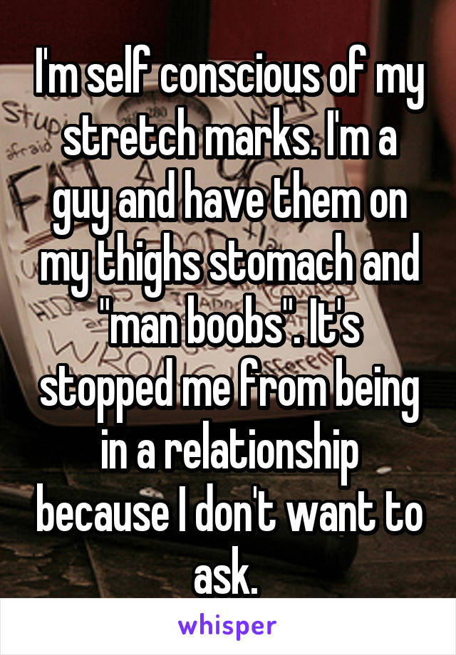 I'm self conscious of my stretch marks. I'm a guy and have them on my thighs stomach and "man boobs". It's stopped me from being in a relationship because I don't want to ask. 