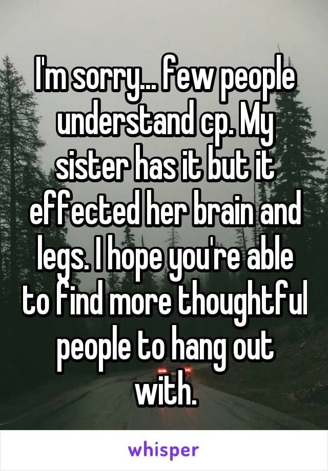 I'm sorry... few people understand cp. My sister has it but it effected her brain and legs. I hope you're able to find more thoughtful people to hang out with.