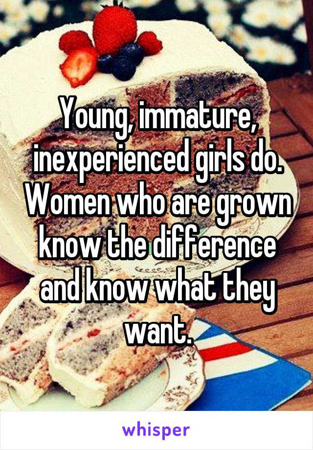 Young, immature, inexperienced girls do. Women who are grown know the difference and know what they want.