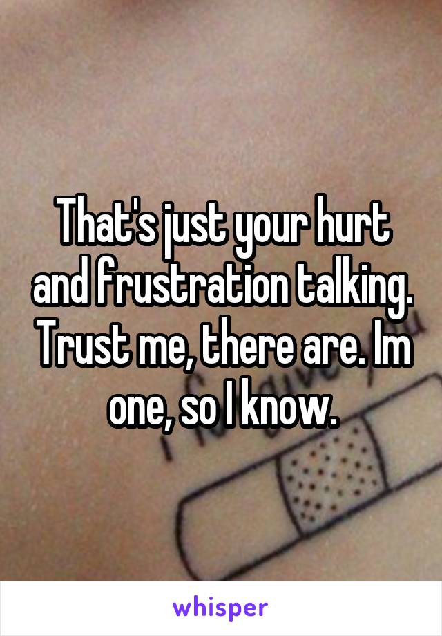 That's just your hurt and frustration talking. Trust me, there are. Im one, so I know.