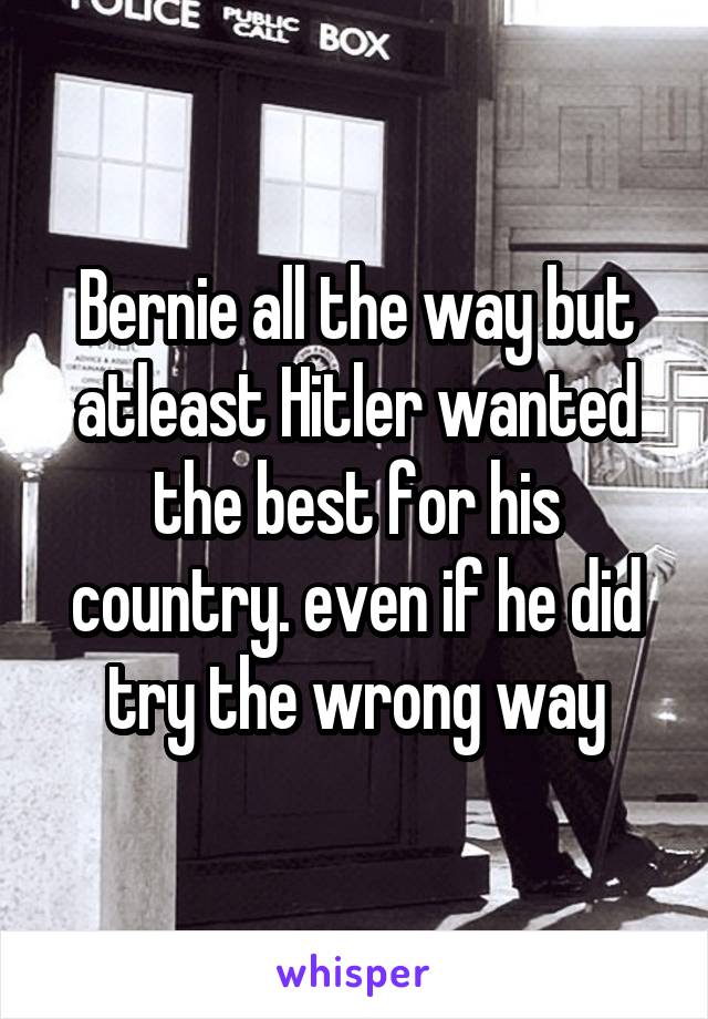 Bernie all the way but atleast Hitler wanted the best for his country. even if he did try the wrong way