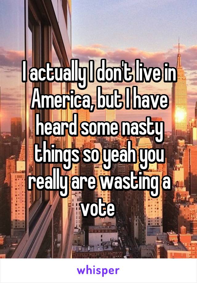 I actually I don't live in America, but I have heard some nasty things so yeah you really are wasting a vote 