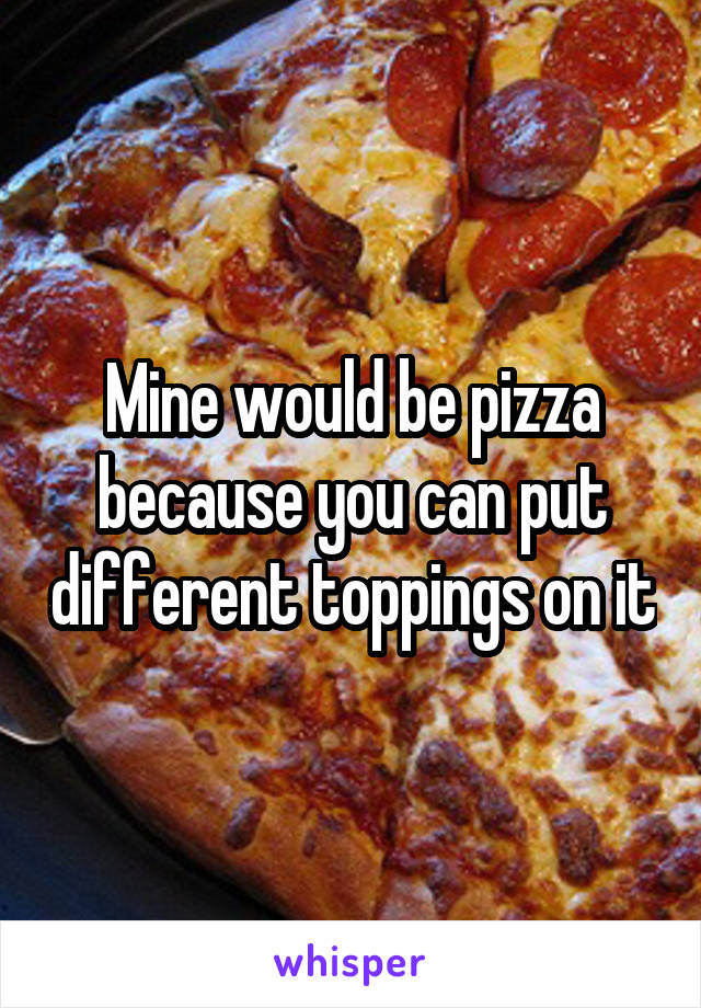 Mine would be pizza because you can put different toppings on it