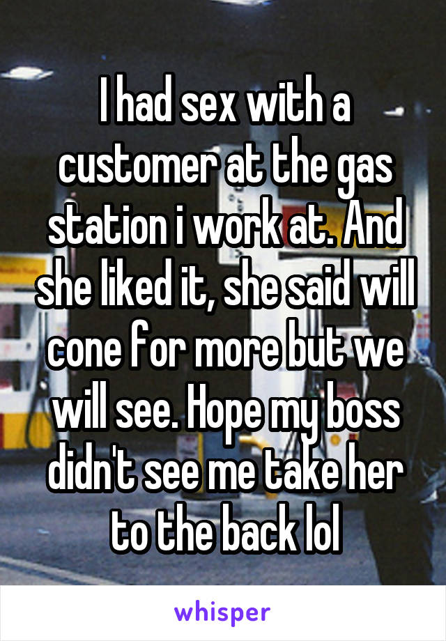 I had sex with a customer at the gas station i work at. And she liked it, she said will cone for more but we will see. Hope my boss didn't see me take her to the back lol