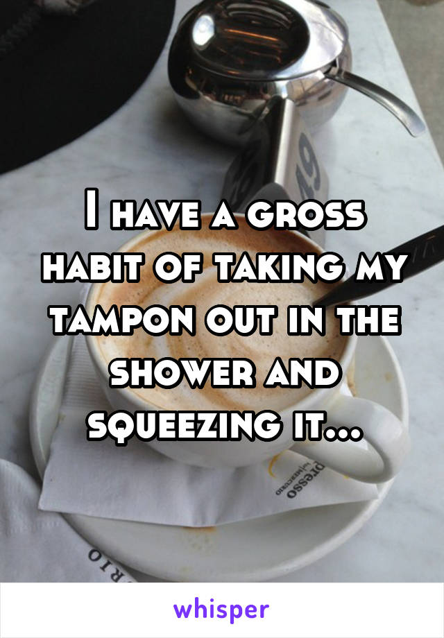 I have a gross habit of taking my tampon out in the shower and squeezing it...