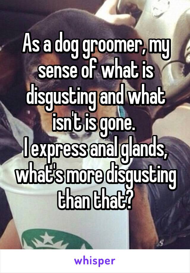 As a dog groomer, my sense of what is disgusting and what isn't is gone. 
I express anal glands, what's more disgusting than that?
