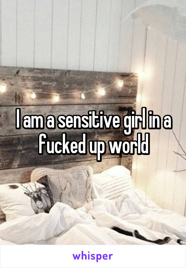 I am a sensitive girl in a fucked up world