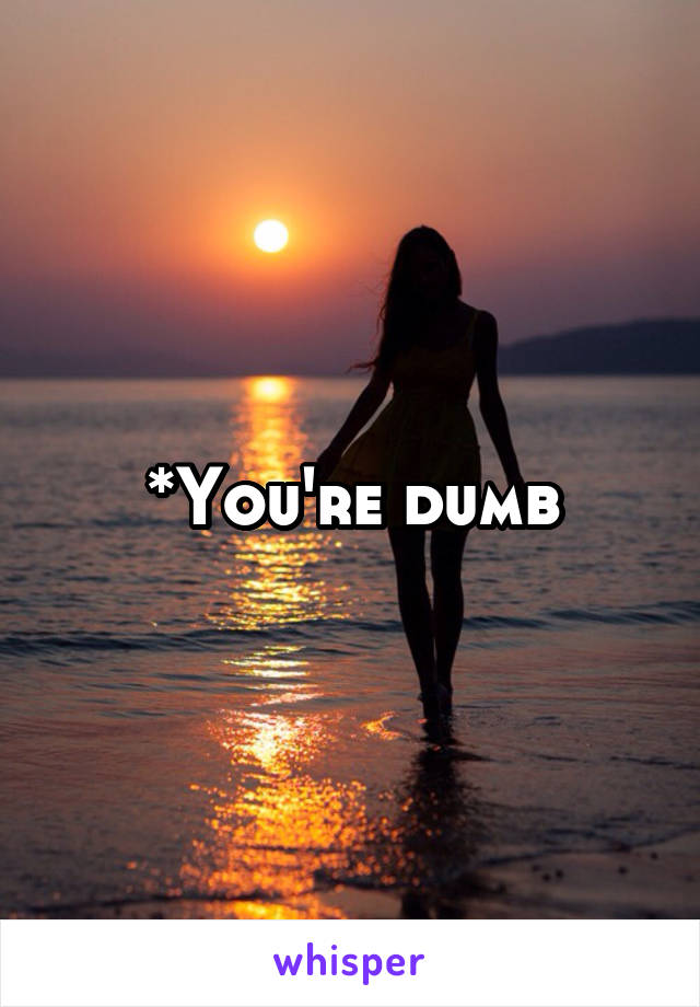 *You're dumb