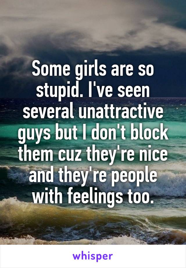 Some girls are so stupid. I've seen several unattractive guys but I don't block them cuz they're nice and they're people with feelings too.