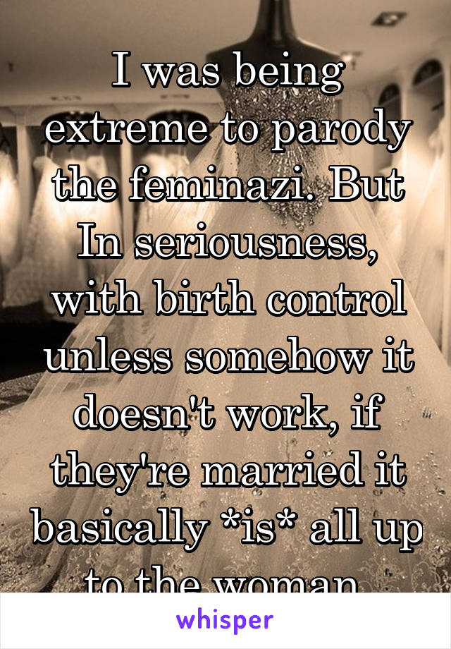 I was being extreme to parody the feminazi. But In seriousness, with birth control unless somehow it doesn't work, if they're married it basically *is* all up to the woman 