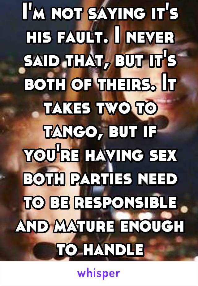 I'm not saying it's his fault. I never said that, but it's both of theirs. It takes two to tango, but if you're having sex both parties need to be responsible and mature enough to handle consequences.