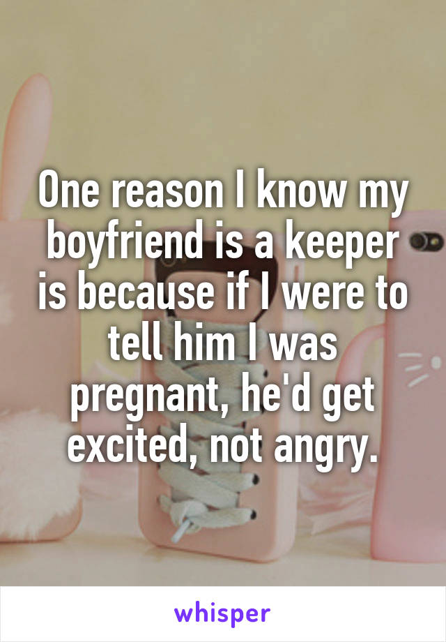 One reason I know my boyfriend is a keeper is because if I were to tell him I was pregnant, he'd get excited, not angry.