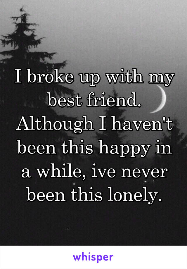 I broke up with my best friend. Although I haven't been this happy in a while, ive never been this lonely.