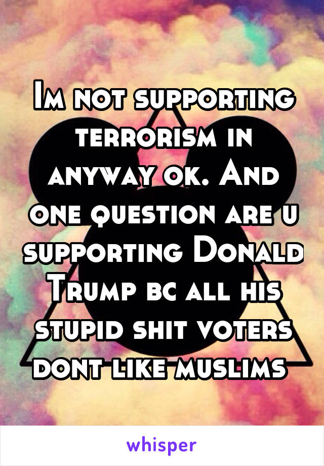 Im not supporting terrorism in anyway ok. And one question are u supporting Donald Trump bc all his stupid shit voters dont like muslims 