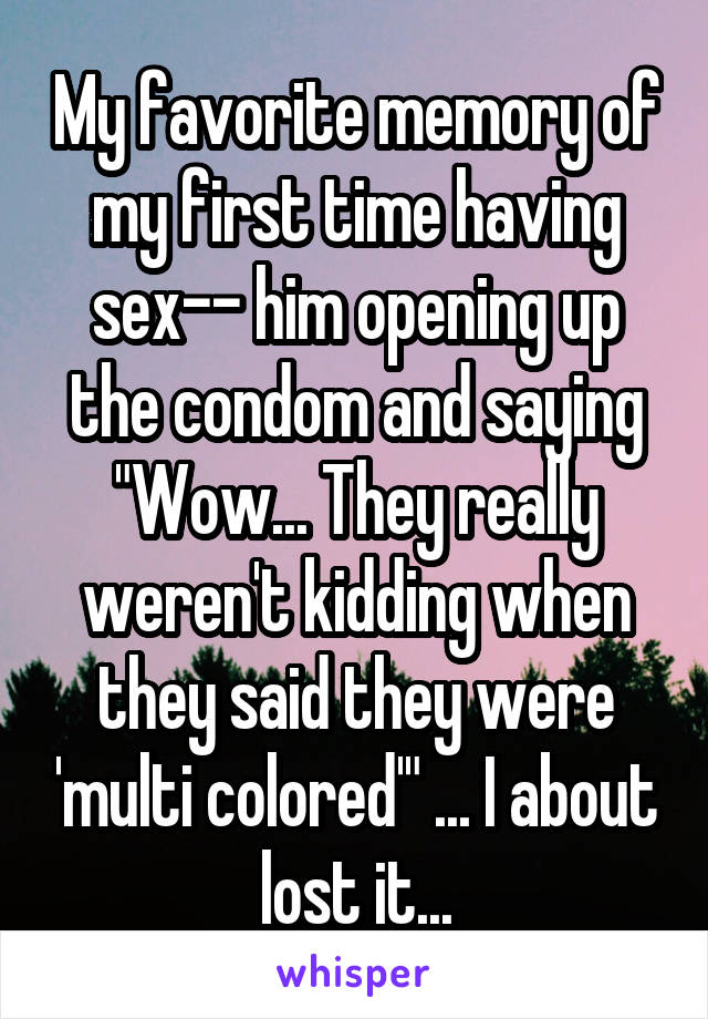 My favorite memory of my first time having sex-- him opening up the condom and saying "Wow... They really weren't kidding when they said they were 'multi colored'" ... I about lost it...