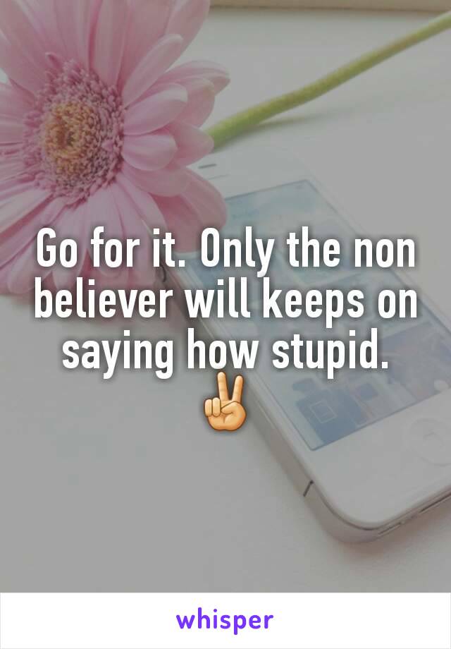 Go for it. Only the non believer will keeps on saying how stupid. ✌