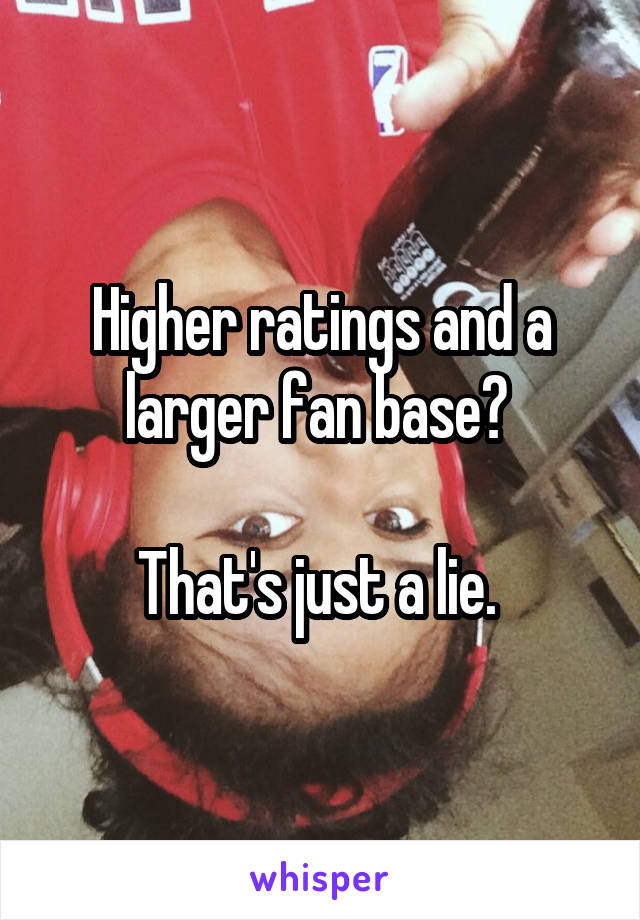 Higher ratings and a larger fan base? 

That's just a lie. 