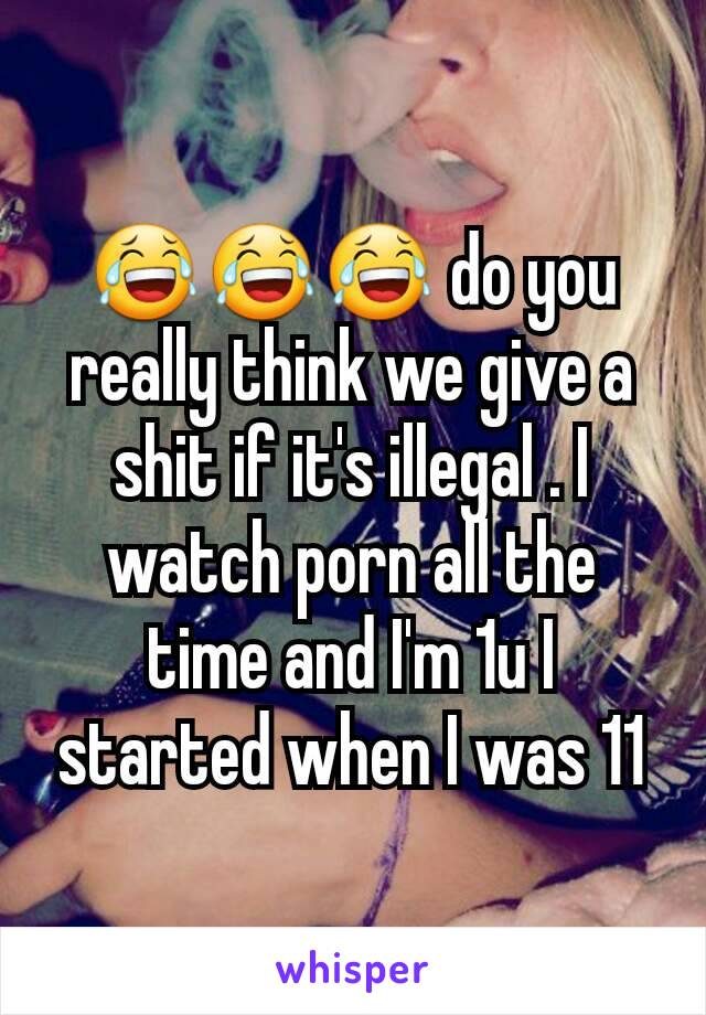 😂😂😂 do you really think we give a shit if it's illegal . I watch porn all the time and I'm 1u I started when I was 11