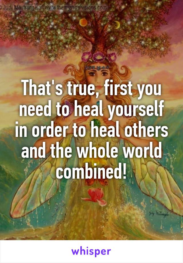 That's true, first you need to heal yourself in order to heal others and the whole world combined!