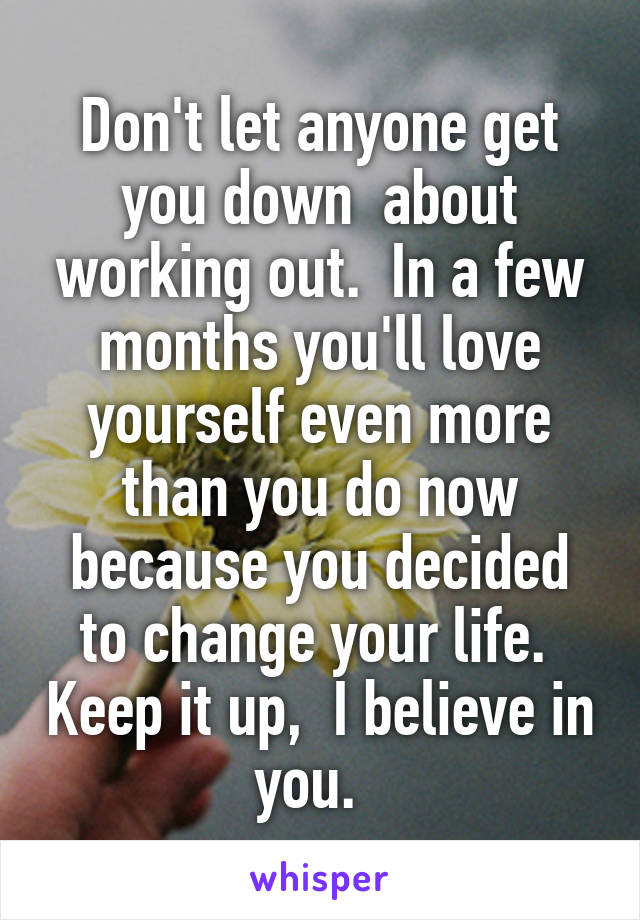 Don't let anyone get you down  about working out.  In a few months you'll love yourself even more than you do now because you decided to change your life.  Keep it up,  I believe in you.  