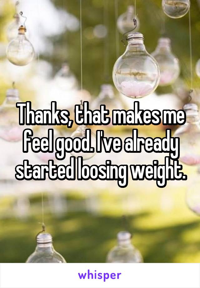Thanks, that makes me feel good. I've already started loosing weight.