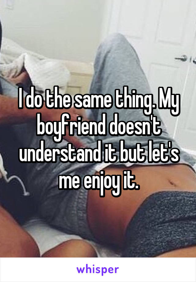 I do the same thing. My boyfriend doesn't understand it but let's me enjoy it.