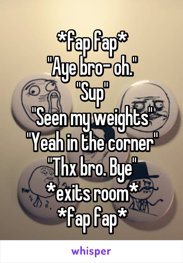 *fap fap*
"Aye bro- oh."
"Sup"
"Seen my weights"
"Yeah in the corner"
"Thx bro. Bye"
*exits room*
*fap fap*