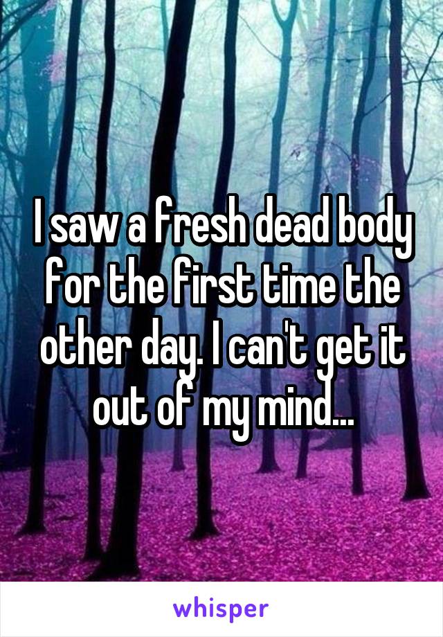 I saw a fresh dead body for the first time the other day. I can't get it out of my mind...
