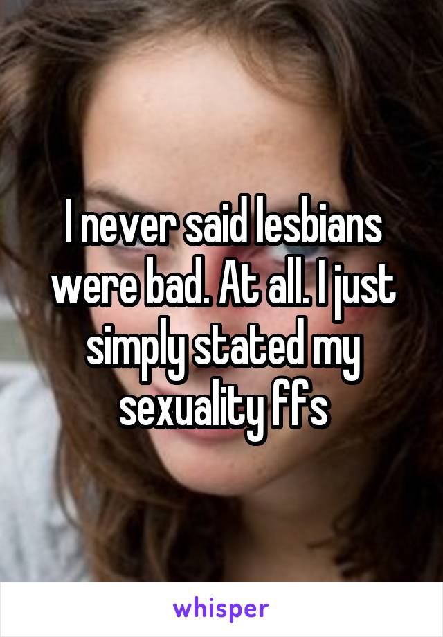 I never said lesbians were bad. At all. I just simply stated my sexuality ffs