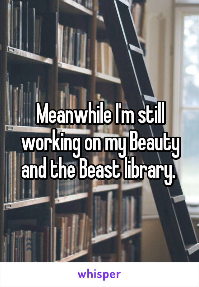 Meanwhile I'm still working on my Beauty and the Beast library. 