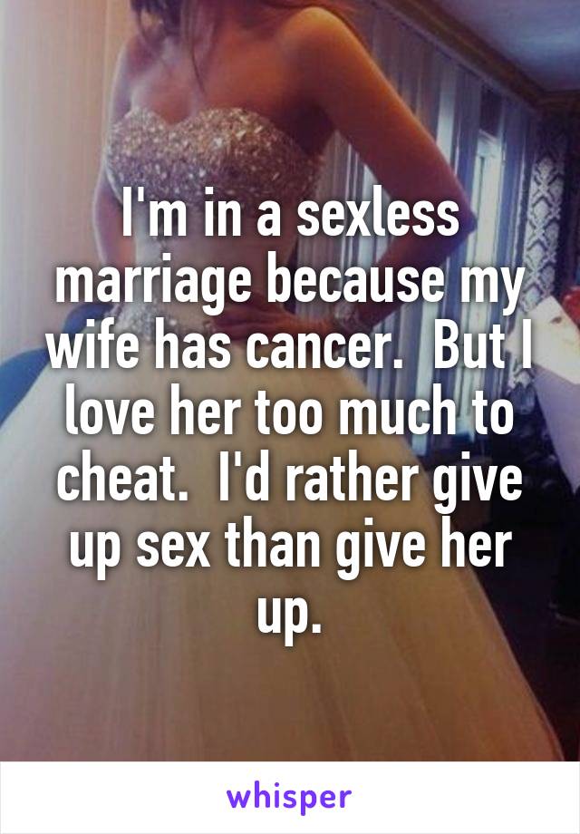 I'm in a sexless marriage because my wife has cancer.  But I love her too much to cheat.  I'd rather give up sex than give her up.