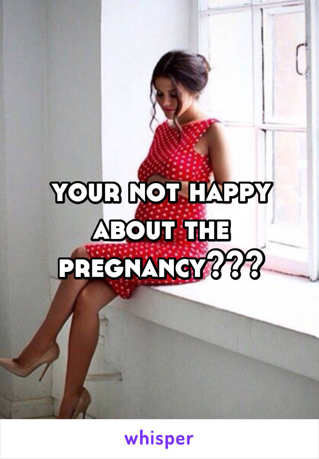 your not happy about the pregnancy???