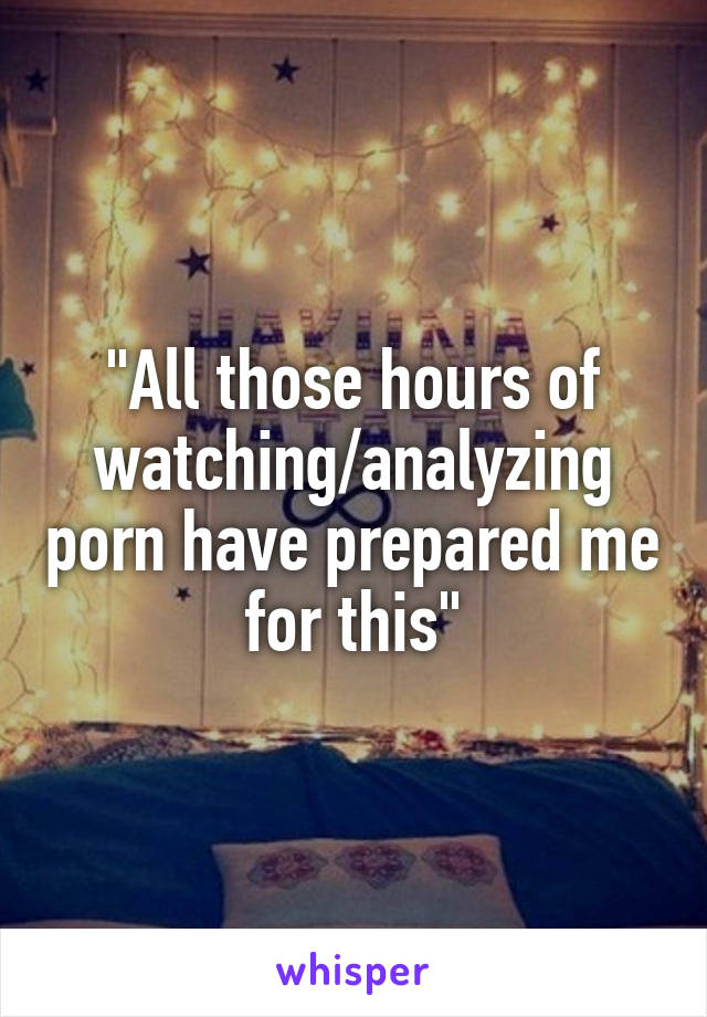 "All those hours of watching/analyzing porn have prepared me for this"
