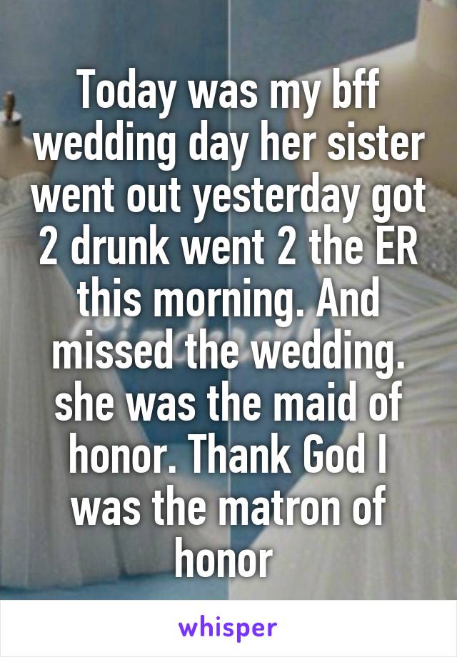 Today was my bff wedding day her sister went out yesterday got 2 drunk went 2 the ER this morning. And missed the wedding. she was the maid of honor. Thank God I was the matron of honor 