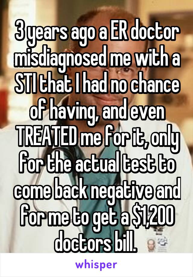 3 years ago a ER doctor misdiagnosed me with a STI that I had no chance of having, and even TREATED me for it, only for the actual test to come back negative and for me to get a $1,200 doctors bill. 