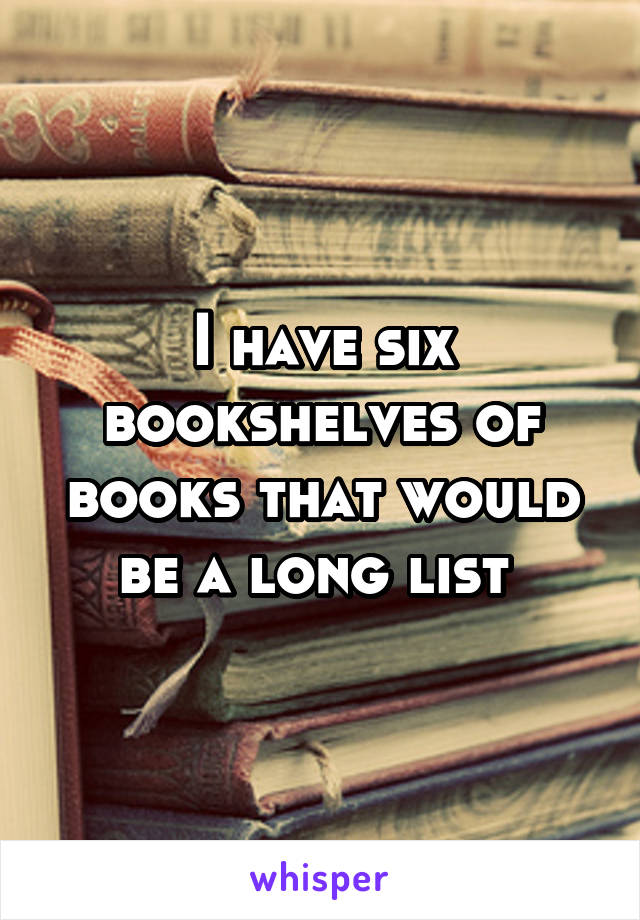 I have six bookshelves of books that would be a long list 