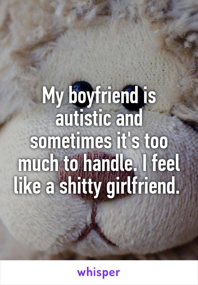 My boyfriend is autistic and sometimes it's too much to handle. I feel like a shitty girlfriend. 