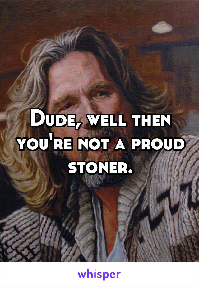 Dude, well then you're not a proud stoner.