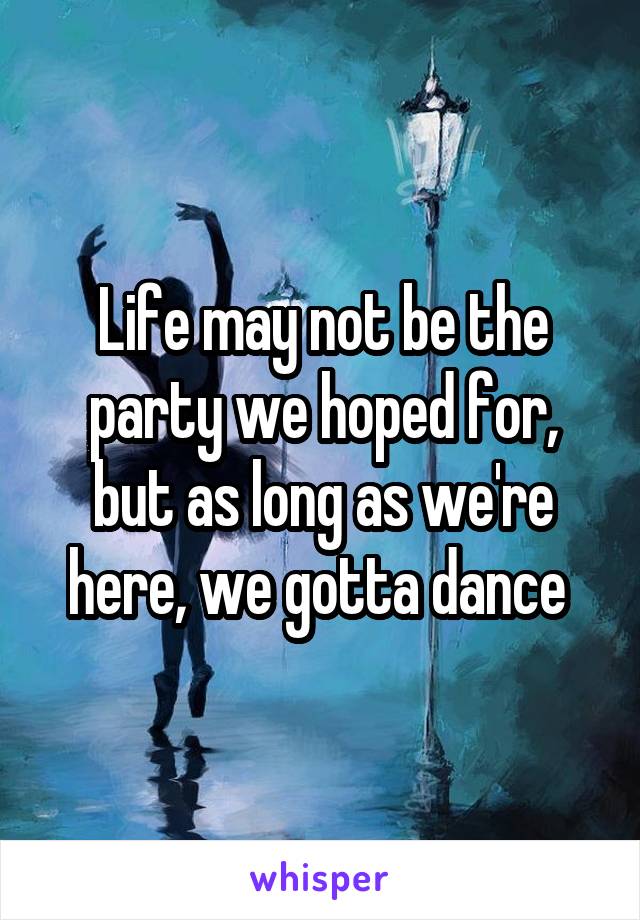 Life may not be the party we hoped for, but as long as we're here, we gotta dance 