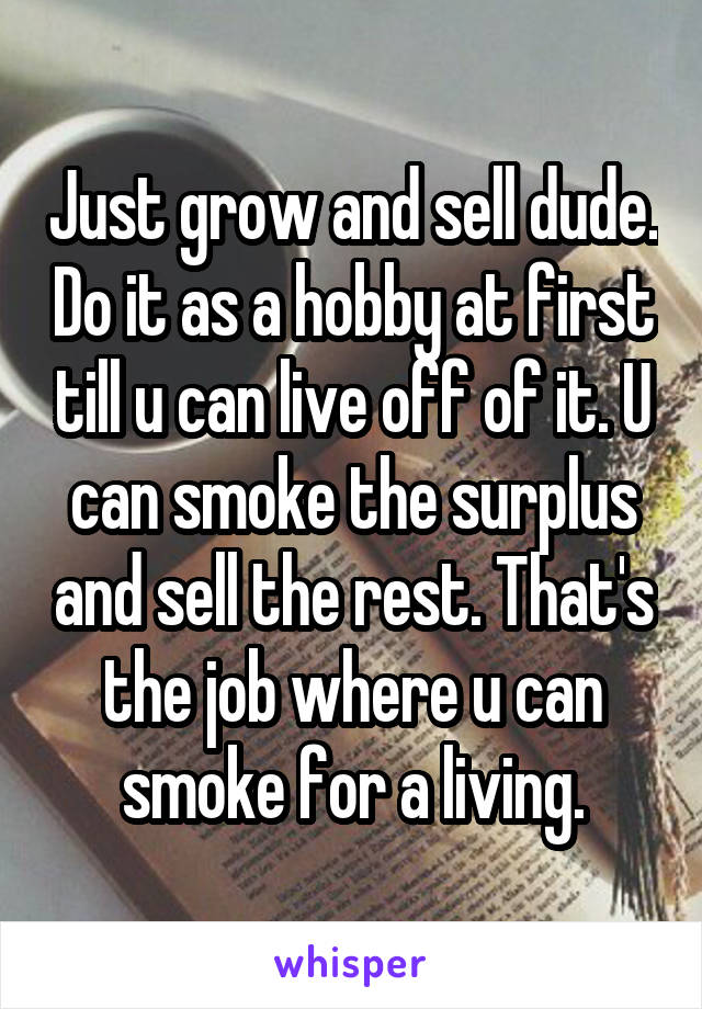 Just grow and sell dude. Do it as a hobby at first till u can live off of it. U can smoke the surplus and sell the rest. That's the job where u can smoke for a living.