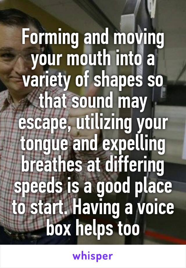 Forming and moving your mouth into a variety of shapes so that sound may escape, utilizing your tongue and expelling breathes at differing speeds is a good place to start. Having a voice box helps too