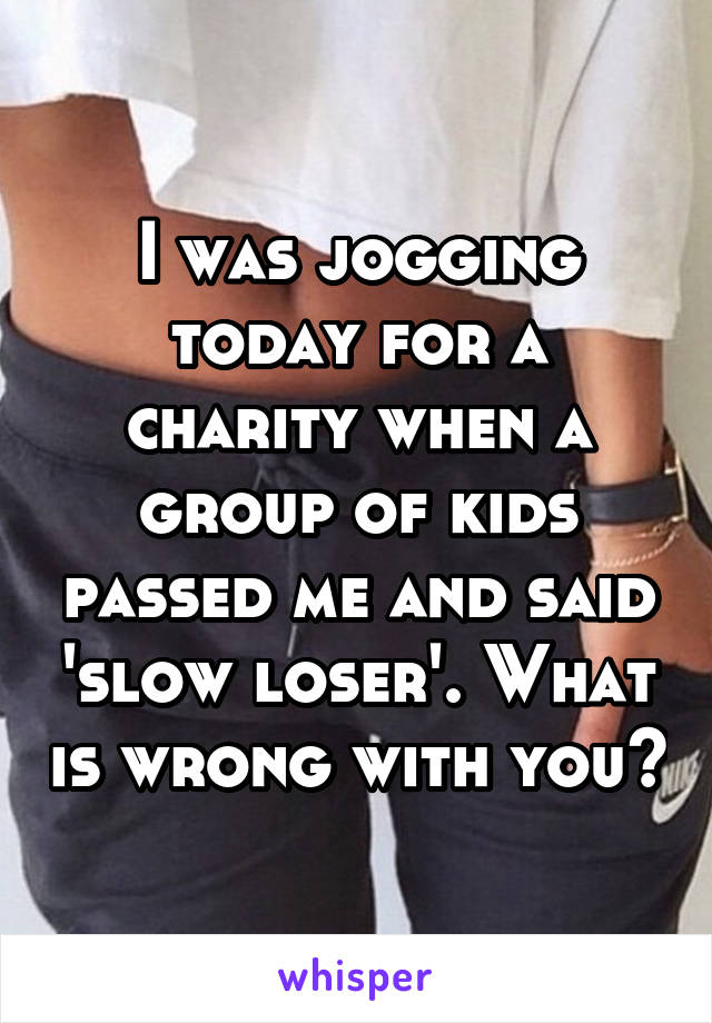 I was jogging today for a charity when a group of kids passed me and said 'slow loser'. What is wrong with you?