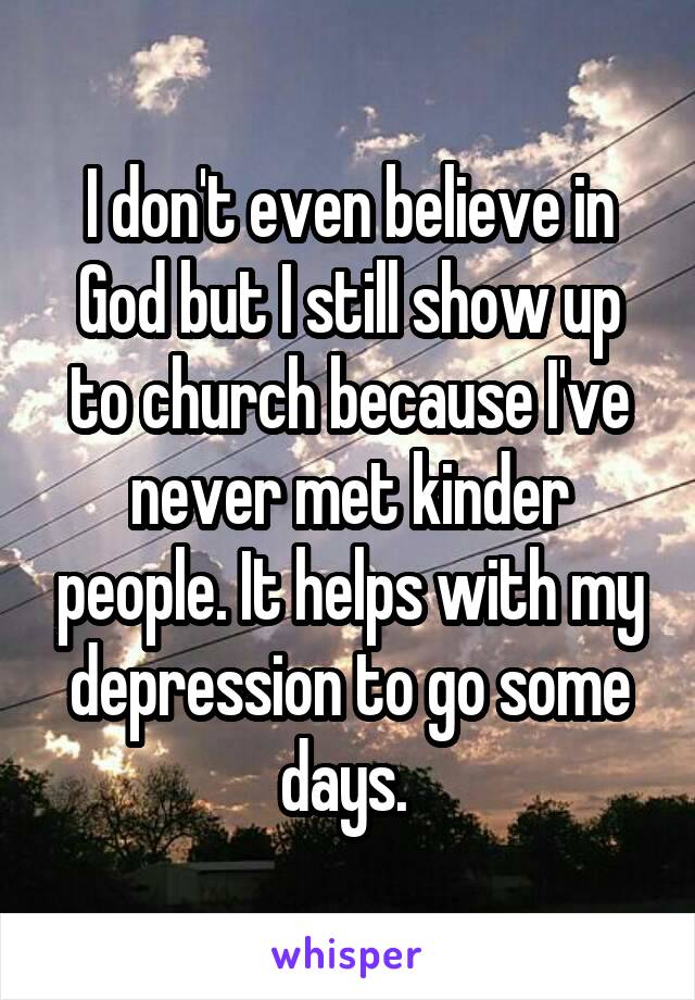 I don't even believe in God but I still show up to church because I've never met kinder people. It helps with my depression to go some days. 
