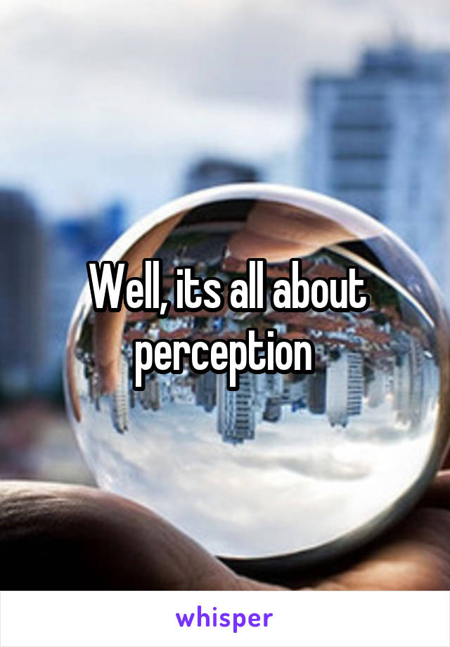 Well, its all about perception 