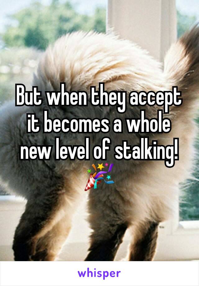 But when they accept it becomes a whole new level of stalking! 🎉